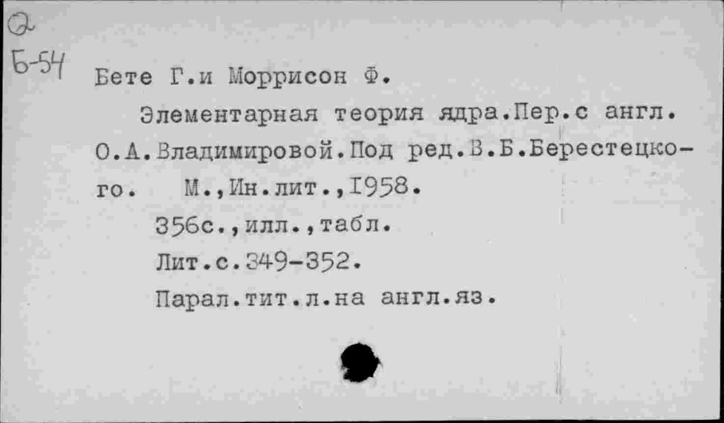 ﻿
Бете Г.и Моррисон Ф. Элементарная теория ядра.Пер.с англ.
О.А.Владимировой.Под ред.В.Б.Берестедкого. М.,Ин.лит.,1958» 356с.,илл.,табл. Лит.с.349-352.
Парал.тит.л.на англ.яз.